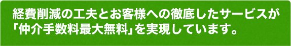 経費削減の工夫とお客様への徹底したサービスが「仲介手数料最大無料」を実現しています。